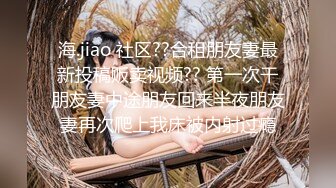 海.jiao 社区??合租朋友妻最新投稿贩卖视频?? 第一次干朋友妻中途朋友回来半夜朋友妻再次爬上我床被内射过瘾